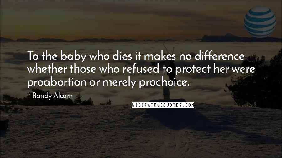 Randy Alcorn Quotes: To the baby who dies it makes no difference whether those who refused to protect her were proabortion or merely prochoice.