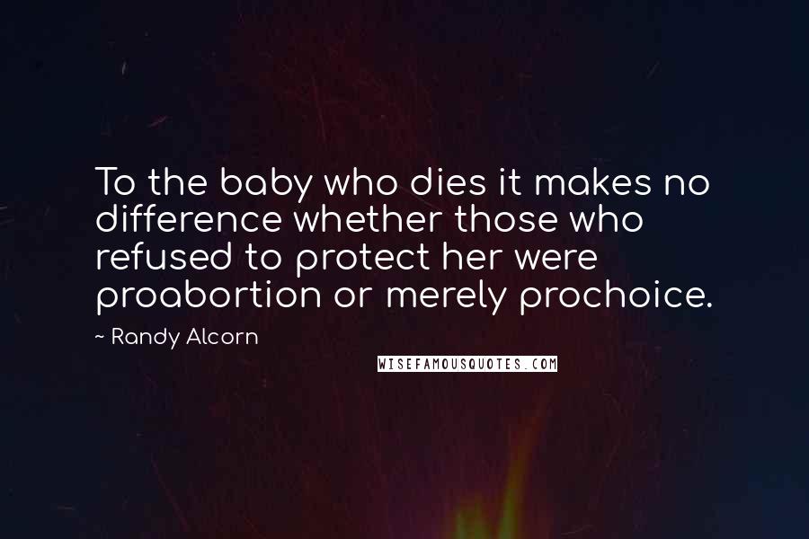 Randy Alcorn Quotes: To the baby who dies it makes no difference whether those who refused to protect her were proabortion or merely prochoice.