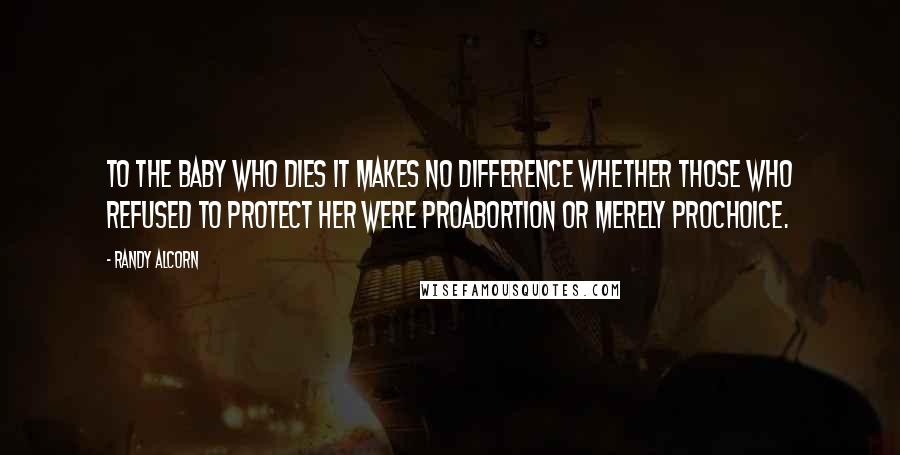 Randy Alcorn Quotes: To the baby who dies it makes no difference whether those who refused to protect her were proabortion or merely prochoice.