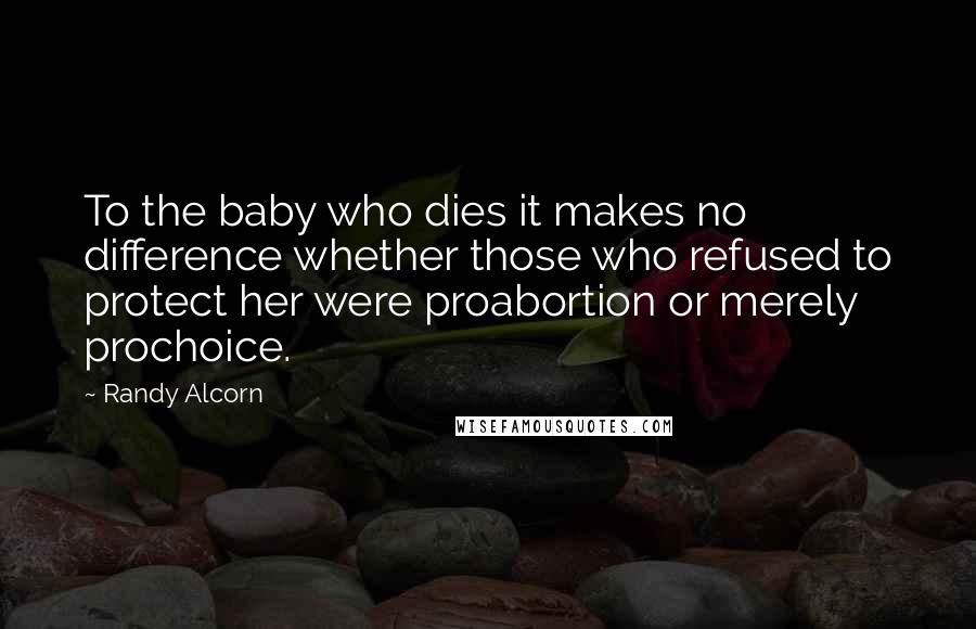 Randy Alcorn Quotes: To the baby who dies it makes no difference whether those who refused to protect her were proabortion or merely prochoice.