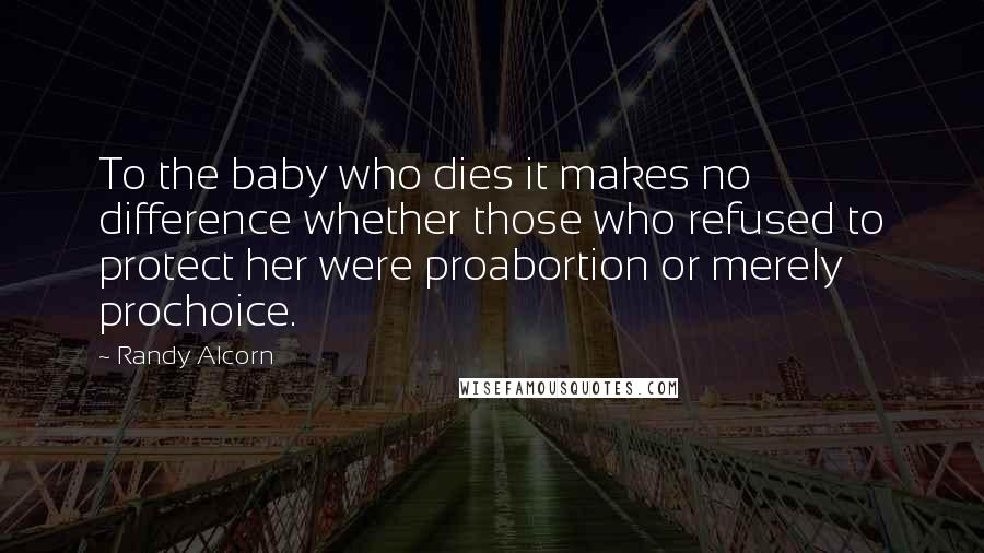Randy Alcorn Quotes: To the baby who dies it makes no difference whether those who refused to protect her were proabortion or merely prochoice.