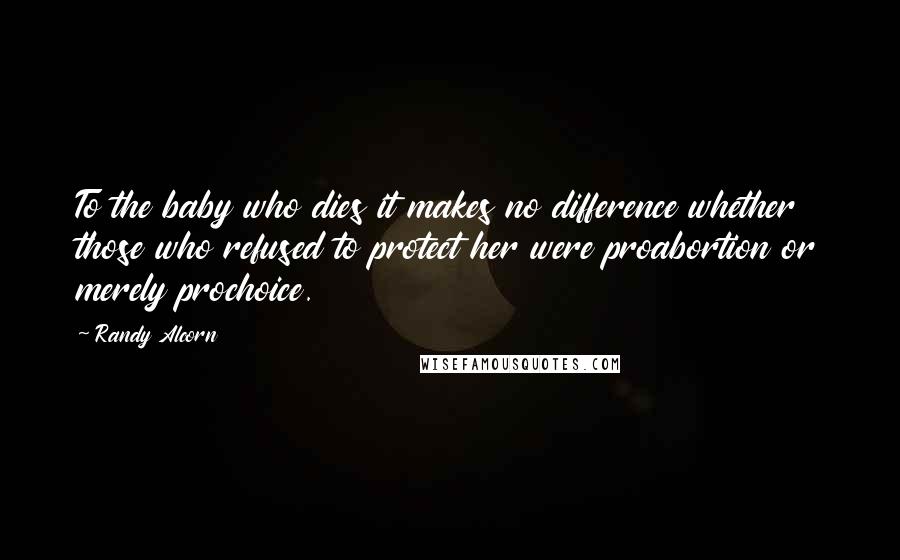 Randy Alcorn Quotes: To the baby who dies it makes no difference whether those who refused to protect her were proabortion or merely prochoice.