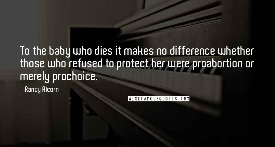 Randy Alcorn Quotes: To the baby who dies it makes no difference whether those who refused to protect her were proabortion or merely prochoice.