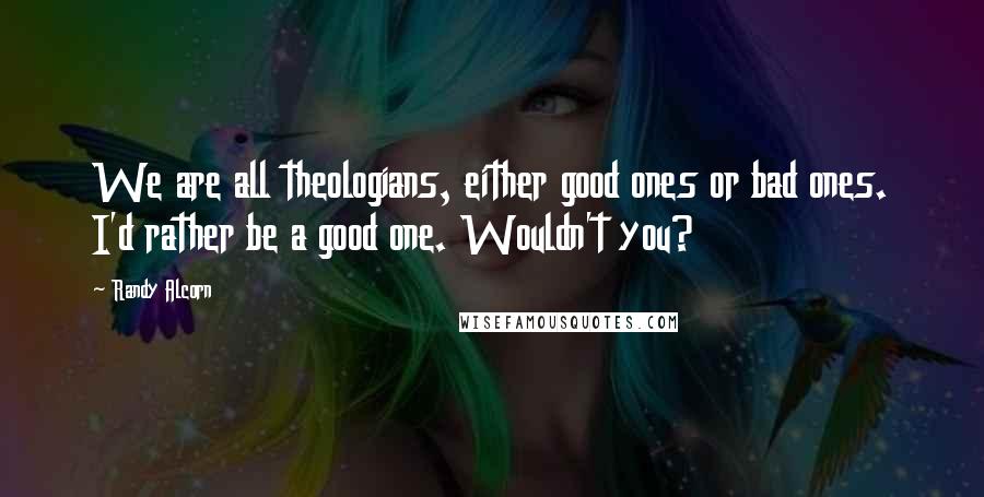 Randy Alcorn Quotes: We are all theologians, either good ones or bad ones. I'd rather be a good one. Wouldn't you?