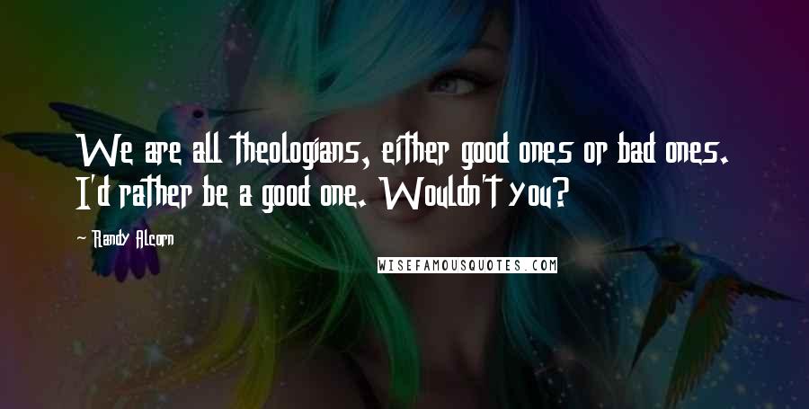 Randy Alcorn Quotes: We are all theologians, either good ones or bad ones. I'd rather be a good one. Wouldn't you?