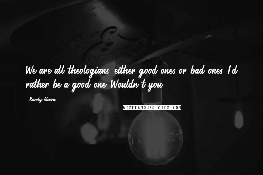 Randy Alcorn Quotes: We are all theologians, either good ones or bad ones. I'd rather be a good one. Wouldn't you?