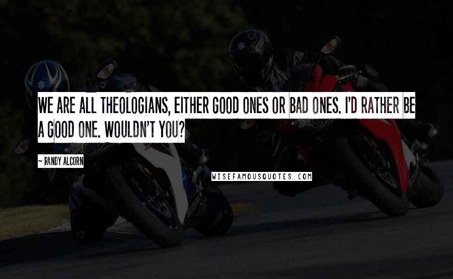 Randy Alcorn Quotes: We are all theologians, either good ones or bad ones. I'd rather be a good one. Wouldn't you?