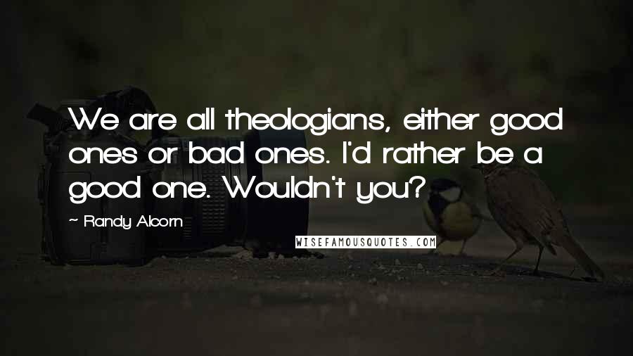 Randy Alcorn Quotes: We are all theologians, either good ones or bad ones. I'd rather be a good one. Wouldn't you?