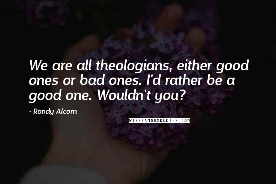 Randy Alcorn Quotes: We are all theologians, either good ones or bad ones. I'd rather be a good one. Wouldn't you?