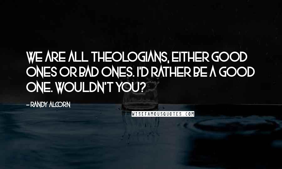 Randy Alcorn Quotes: We are all theologians, either good ones or bad ones. I'd rather be a good one. Wouldn't you?