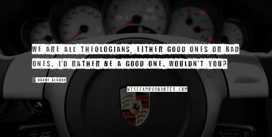 Randy Alcorn Quotes: We are all theologians, either good ones or bad ones. I'd rather be a good one. Wouldn't you?