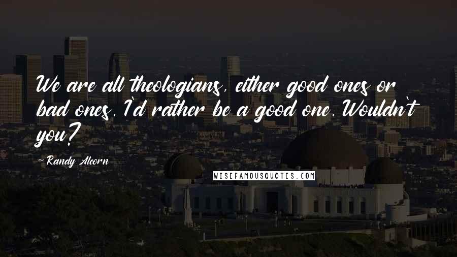 Randy Alcorn Quotes: We are all theologians, either good ones or bad ones. I'd rather be a good one. Wouldn't you?