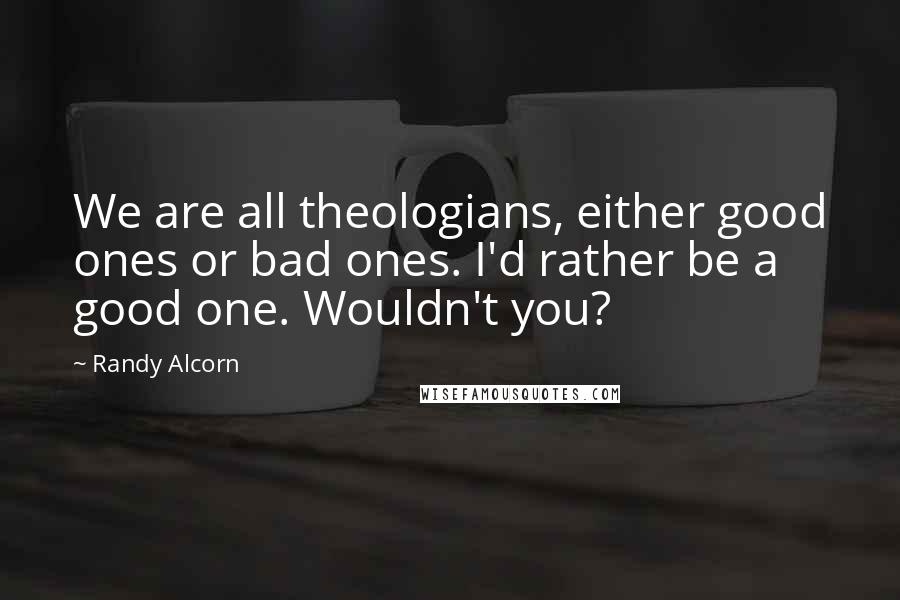 Randy Alcorn Quotes: We are all theologians, either good ones or bad ones. I'd rather be a good one. Wouldn't you?