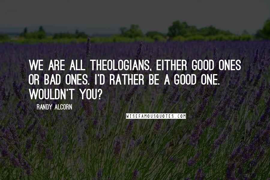 Randy Alcorn Quotes: We are all theologians, either good ones or bad ones. I'd rather be a good one. Wouldn't you?