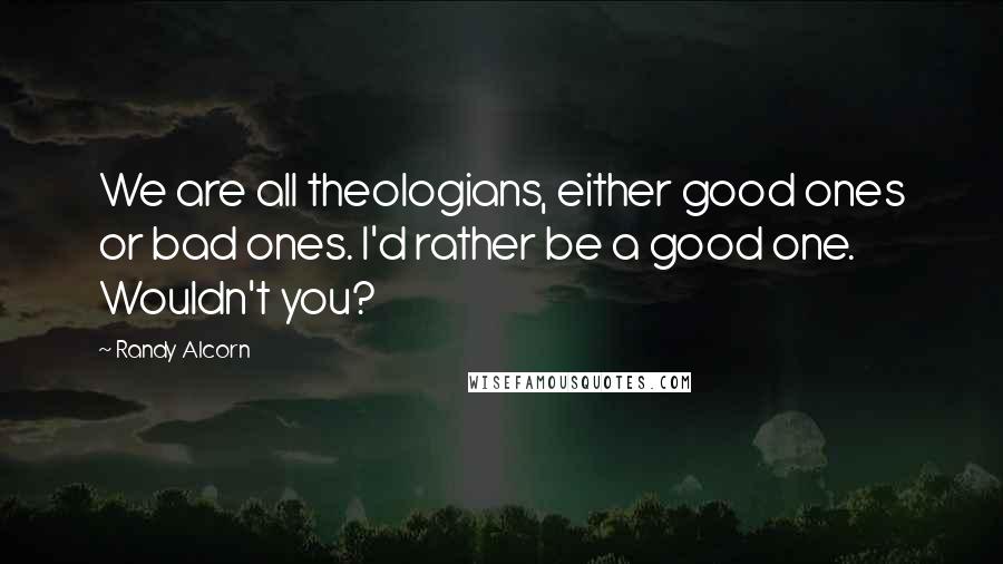 Randy Alcorn Quotes: We are all theologians, either good ones or bad ones. I'd rather be a good one. Wouldn't you?