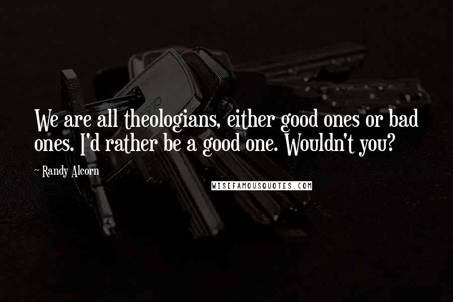 Randy Alcorn Quotes: We are all theologians, either good ones or bad ones. I'd rather be a good one. Wouldn't you?