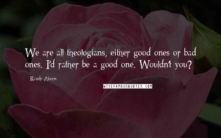 Randy Alcorn Quotes: We are all theologians, either good ones or bad ones. I'd rather be a good one. Wouldn't you?