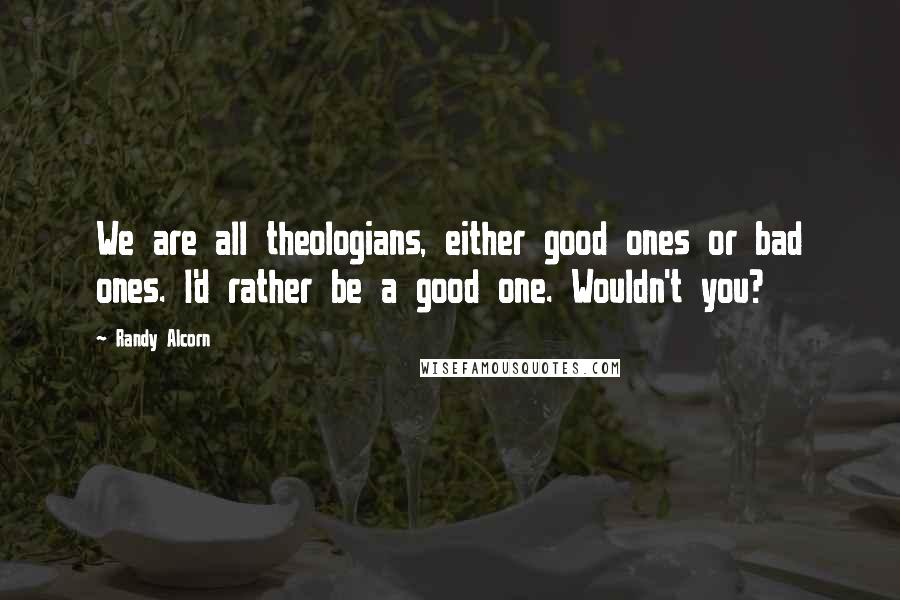 Randy Alcorn Quotes: We are all theologians, either good ones or bad ones. I'd rather be a good one. Wouldn't you?