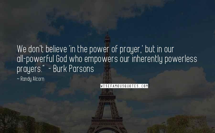 Randy Alcorn Quotes: We don't believe 'in the power of prayer,' but in our all-powerful God who empowers our inherently powerless prayers." - Burk Parsons