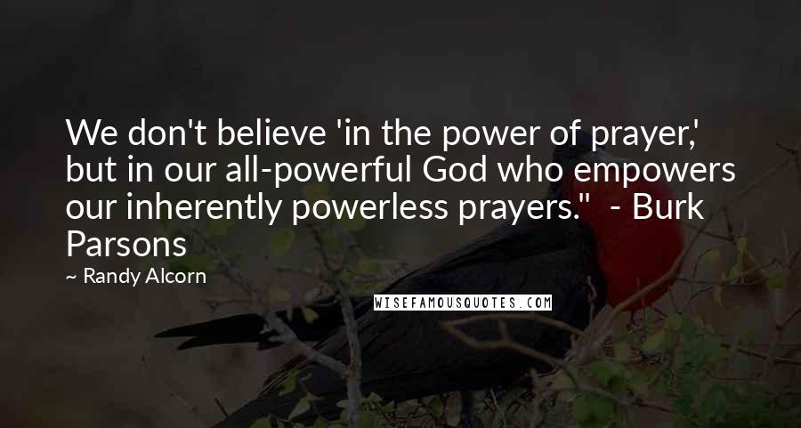 Randy Alcorn Quotes: We don't believe 'in the power of prayer,' but in our all-powerful God who empowers our inherently powerless prayers." - Burk Parsons
