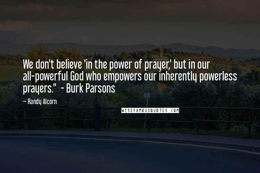 Randy Alcorn Quotes: We don't believe 'in the power of prayer,' but in our all-powerful God who empowers our inherently powerless prayers." - Burk Parsons