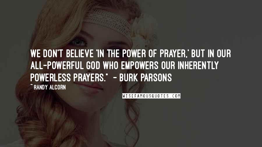Randy Alcorn Quotes: We don't believe 'in the power of prayer,' but in our all-powerful God who empowers our inherently powerless prayers." - Burk Parsons