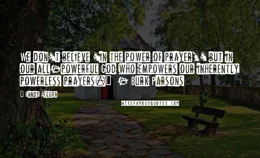 Randy Alcorn Quotes: We don't believe 'in the power of prayer,' but in our all-powerful God who empowers our inherently powerless prayers." - Burk Parsons