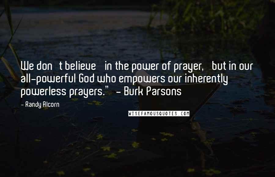 Randy Alcorn Quotes: We don't believe 'in the power of prayer,' but in our all-powerful God who empowers our inherently powerless prayers." - Burk Parsons