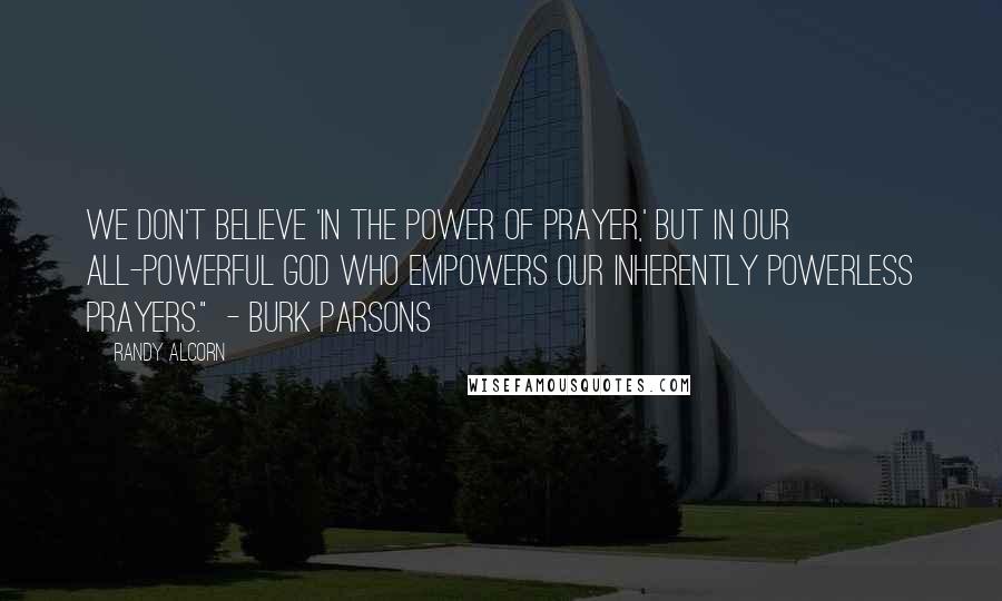 Randy Alcorn Quotes: We don't believe 'in the power of prayer,' but in our all-powerful God who empowers our inherently powerless prayers." - Burk Parsons
