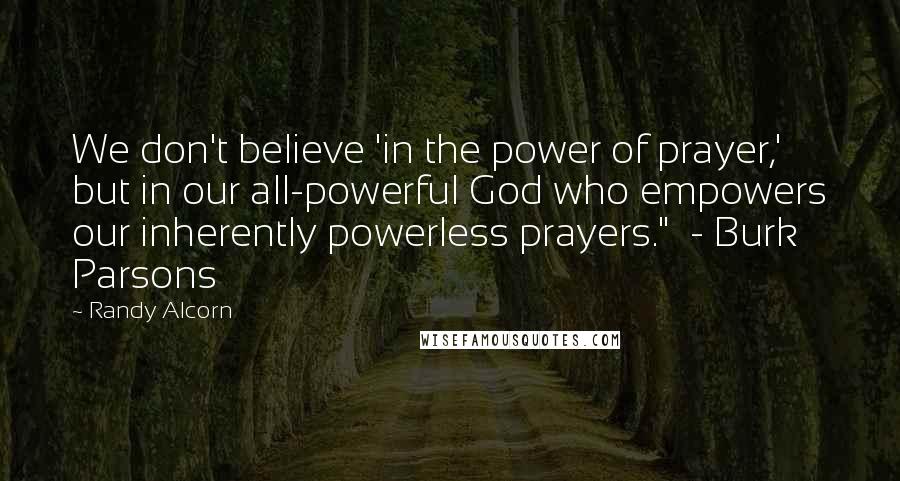 Randy Alcorn Quotes: We don't believe 'in the power of prayer,' but in our all-powerful God who empowers our inherently powerless prayers." - Burk Parsons