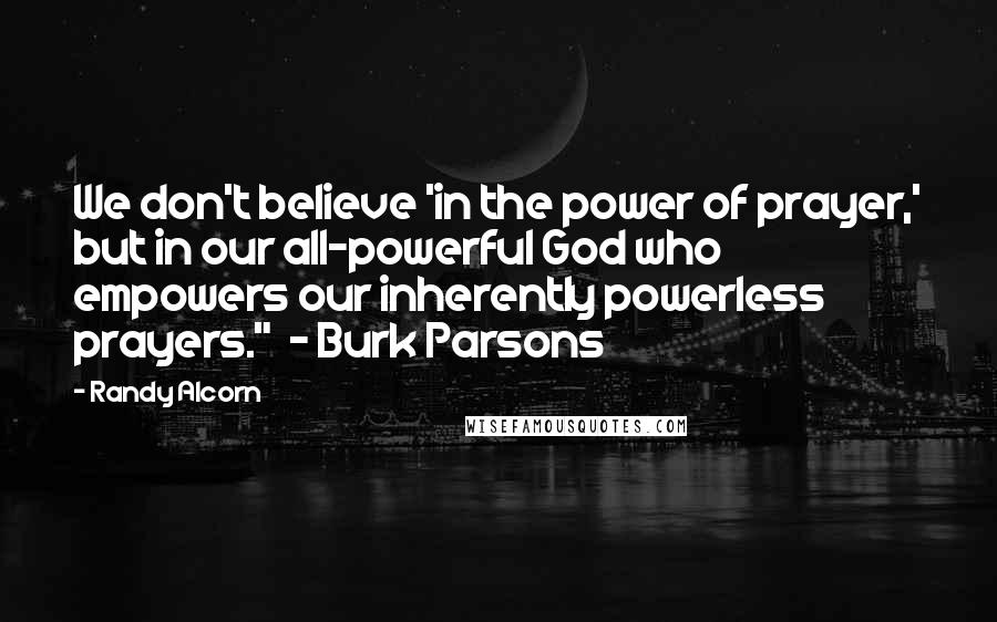 Randy Alcorn Quotes: We don't believe 'in the power of prayer,' but in our all-powerful God who empowers our inherently powerless prayers." - Burk Parsons