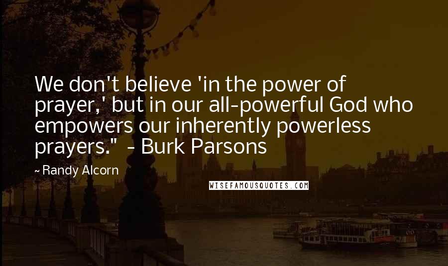 Randy Alcorn Quotes: We don't believe 'in the power of prayer,' but in our all-powerful God who empowers our inherently powerless prayers." - Burk Parsons