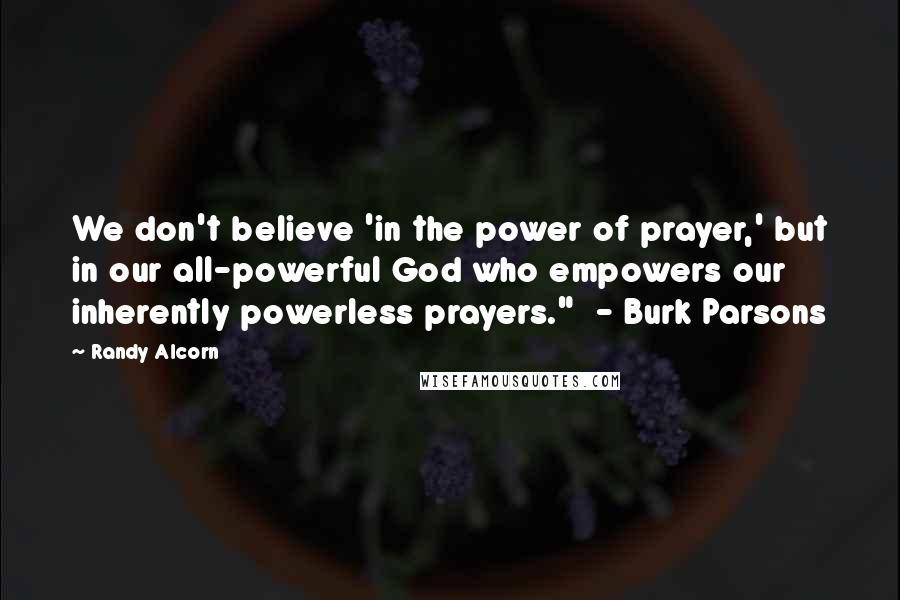 Randy Alcorn Quotes: We don't believe 'in the power of prayer,' but in our all-powerful God who empowers our inherently powerless prayers." - Burk Parsons