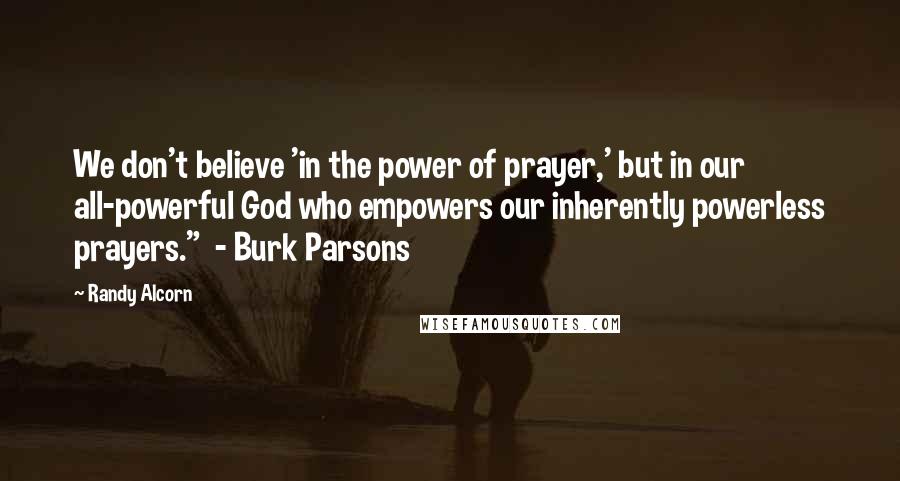 Randy Alcorn Quotes: We don't believe 'in the power of prayer,' but in our all-powerful God who empowers our inherently powerless prayers." - Burk Parsons