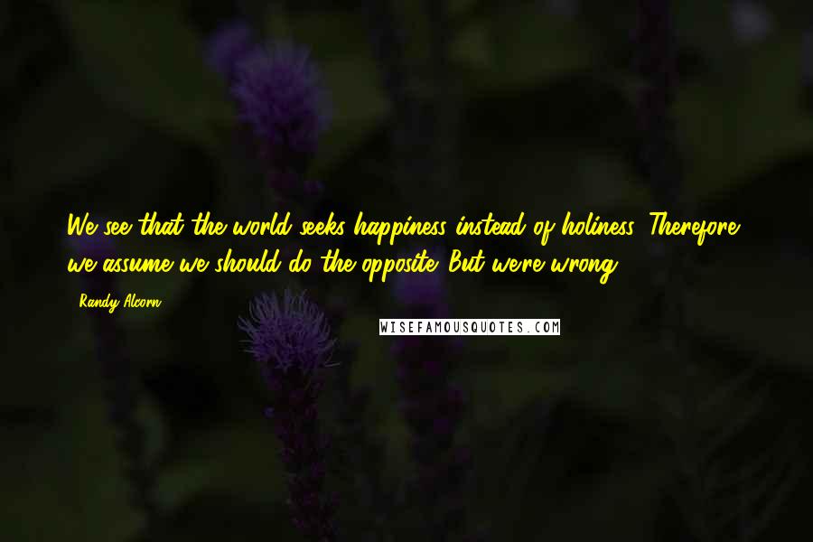 Randy Alcorn Quotes: We see that the world seeks happiness instead of holiness. Therefore, we assume we should do the opposite. But we're wrong.