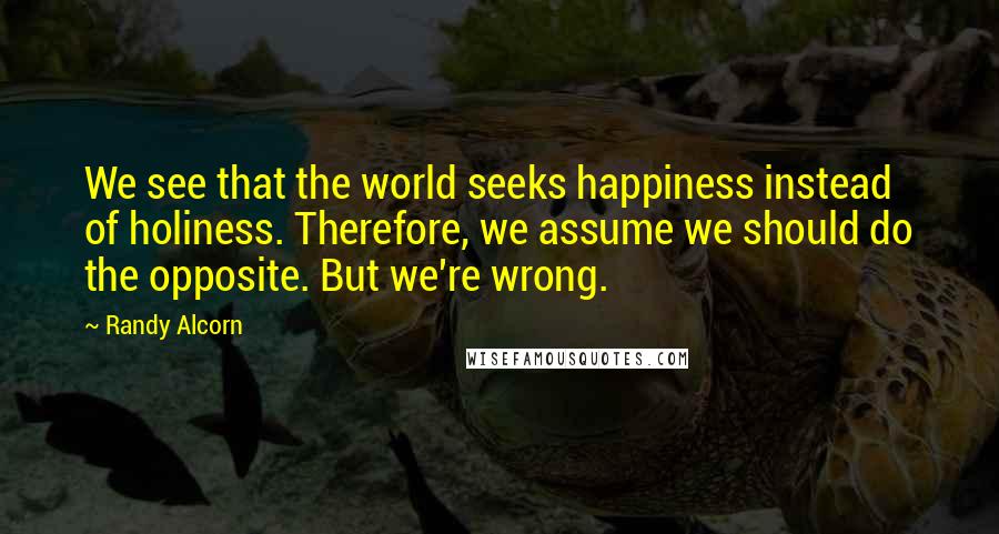 Randy Alcorn Quotes: We see that the world seeks happiness instead of holiness. Therefore, we assume we should do the opposite. But we're wrong.