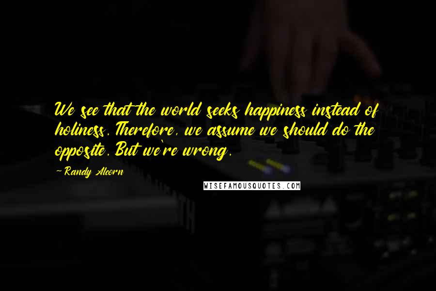 Randy Alcorn Quotes: We see that the world seeks happiness instead of holiness. Therefore, we assume we should do the opposite. But we're wrong.