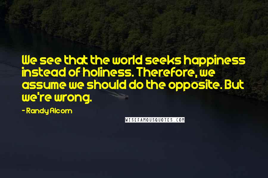 Randy Alcorn Quotes: We see that the world seeks happiness instead of holiness. Therefore, we assume we should do the opposite. But we're wrong.