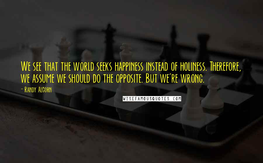 Randy Alcorn Quotes: We see that the world seeks happiness instead of holiness. Therefore, we assume we should do the opposite. But we're wrong.