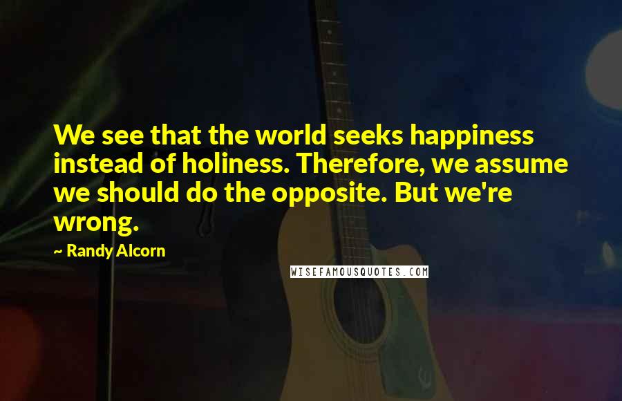 Randy Alcorn Quotes: We see that the world seeks happiness instead of holiness. Therefore, we assume we should do the opposite. But we're wrong.