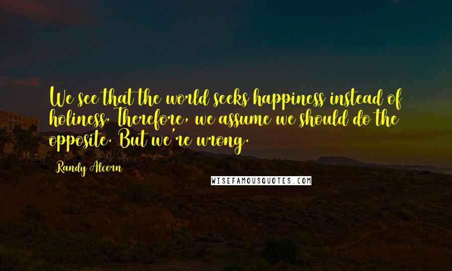 Randy Alcorn Quotes: We see that the world seeks happiness instead of holiness. Therefore, we assume we should do the opposite. But we're wrong.