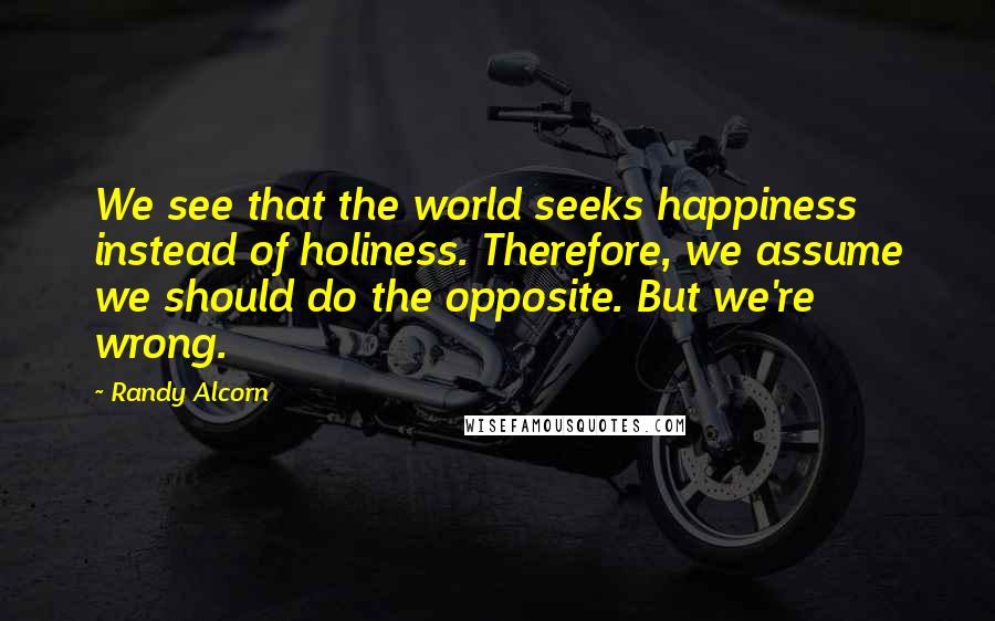 Randy Alcorn Quotes: We see that the world seeks happiness instead of holiness. Therefore, we assume we should do the opposite. But we're wrong.