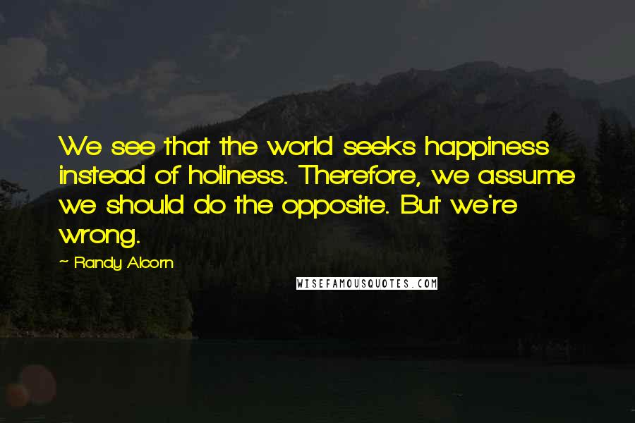 Randy Alcorn Quotes: We see that the world seeks happiness instead of holiness. Therefore, we assume we should do the opposite. But we're wrong.