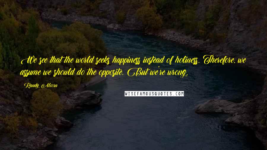 Randy Alcorn Quotes: We see that the world seeks happiness instead of holiness. Therefore, we assume we should do the opposite. But we're wrong.