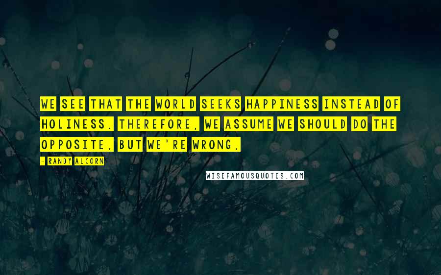 Randy Alcorn Quotes: We see that the world seeks happiness instead of holiness. Therefore, we assume we should do the opposite. But we're wrong.