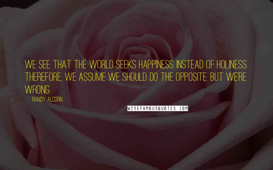 Randy Alcorn Quotes: We see that the world seeks happiness instead of holiness. Therefore, we assume we should do the opposite. But we're wrong.