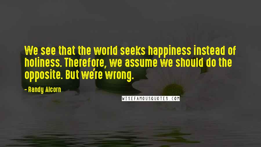 Randy Alcorn Quotes: We see that the world seeks happiness instead of holiness. Therefore, we assume we should do the opposite. But we're wrong.