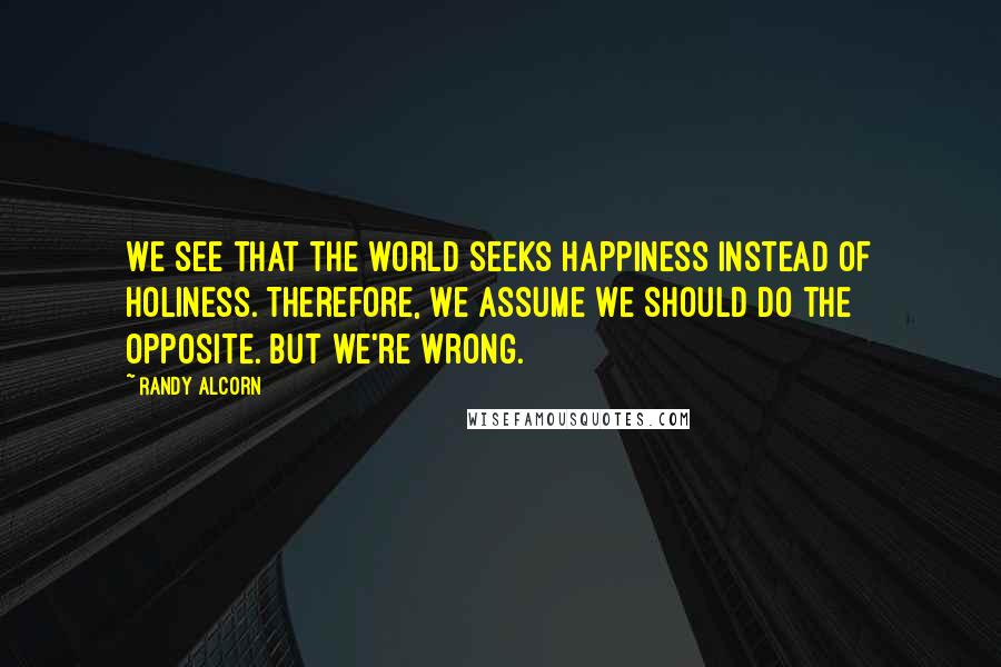 Randy Alcorn Quotes: We see that the world seeks happiness instead of holiness. Therefore, we assume we should do the opposite. But we're wrong.