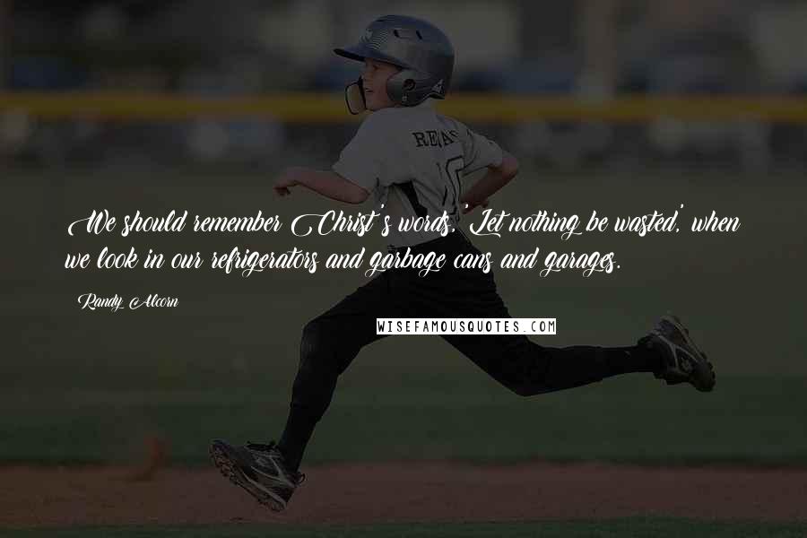 Randy Alcorn Quotes: We should remember Christ's words, 'Let nothing be wasted,' when we look in our refrigerators and garbage cans and garages.