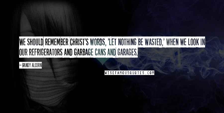 Randy Alcorn Quotes: We should remember Christ's words, 'Let nothing be wasted,' when we look in our refrigerators and garbage cans and garages.